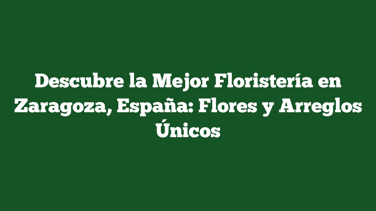 Descubre la Mejor Floristería en Zaragoza, España: Flores y Arreglos Únicos