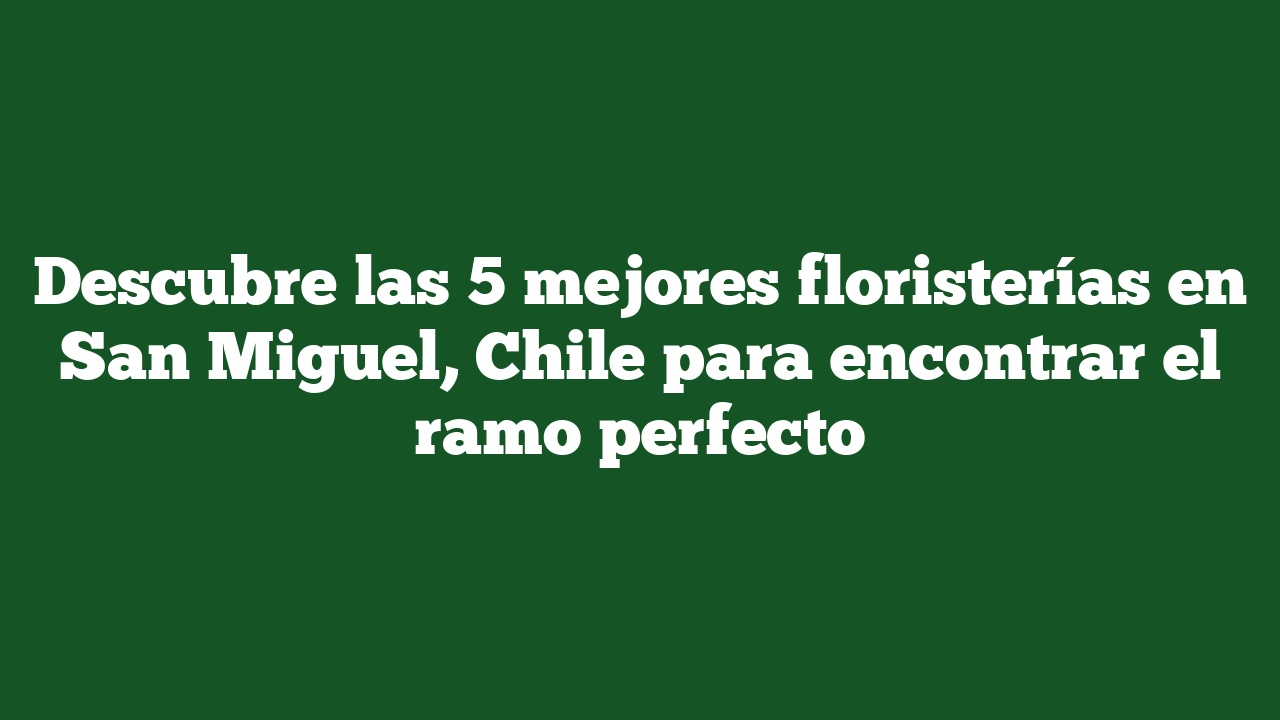 Descubre las 5 mejores floristerías en San Miguel, Chile para encontrar el ramo perfecto