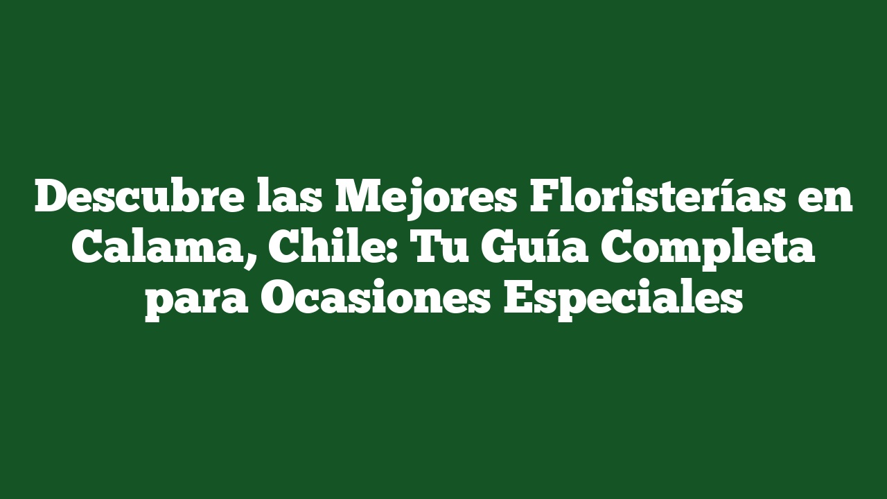 Descubre las Mejores Floristerías en Calama, Chile: Tu Guía Completa para Ocasiones Especiales