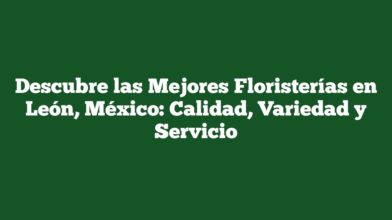 Descubre las Mejores Floristerías en León, México: Calidad, Variedad y Servicio