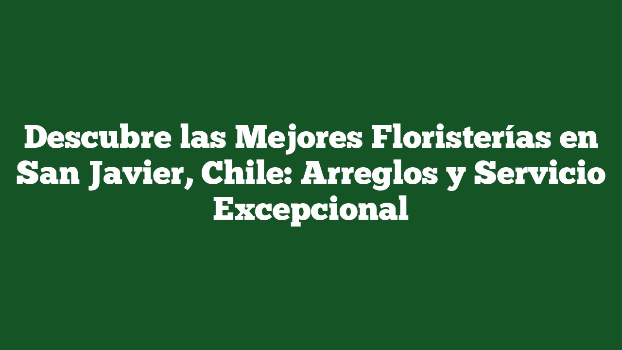 Descubre las Mejores Floristerías en San Javier, Chile: Arreglos y Servicio Excepcional
