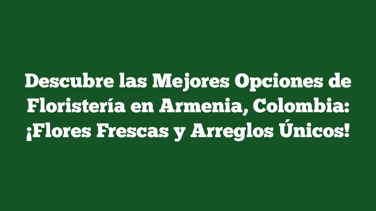Descubre las Mejores Opciones de Floristería en Armenia, Colombia: ¡Flores Frescas y Arreglos Únicos!