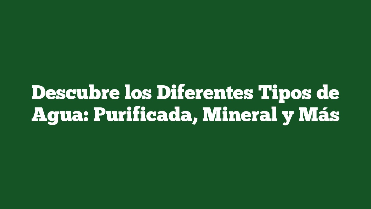 Descubre los Diferentes Tipos de Agua: Purificada, Mineral y Más