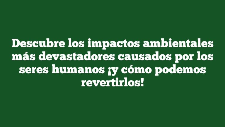Descubre los impactos ambientales más devastadores causados por los seres humanos ¡y cómo podemos revertirlos!