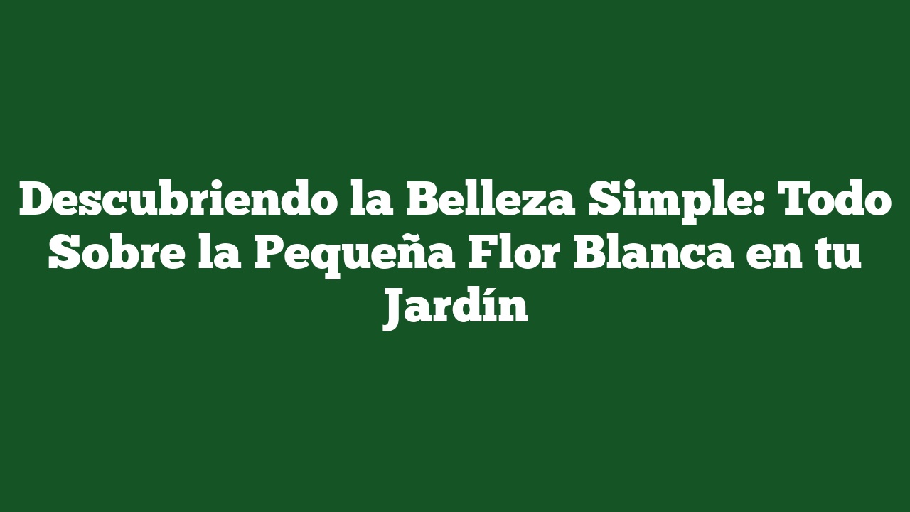 Descubriendo la Belleza Simple: Todo Sobre la Pequeña Flor Blanca en tu Jardín