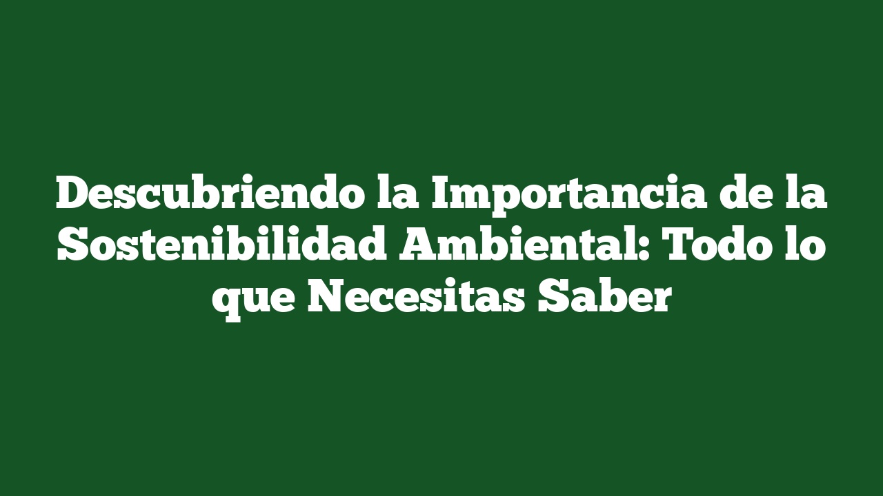 Descubriendo la Importancia de la Sostenibilidad Ambiental: Todo lo que Necesitas Saber