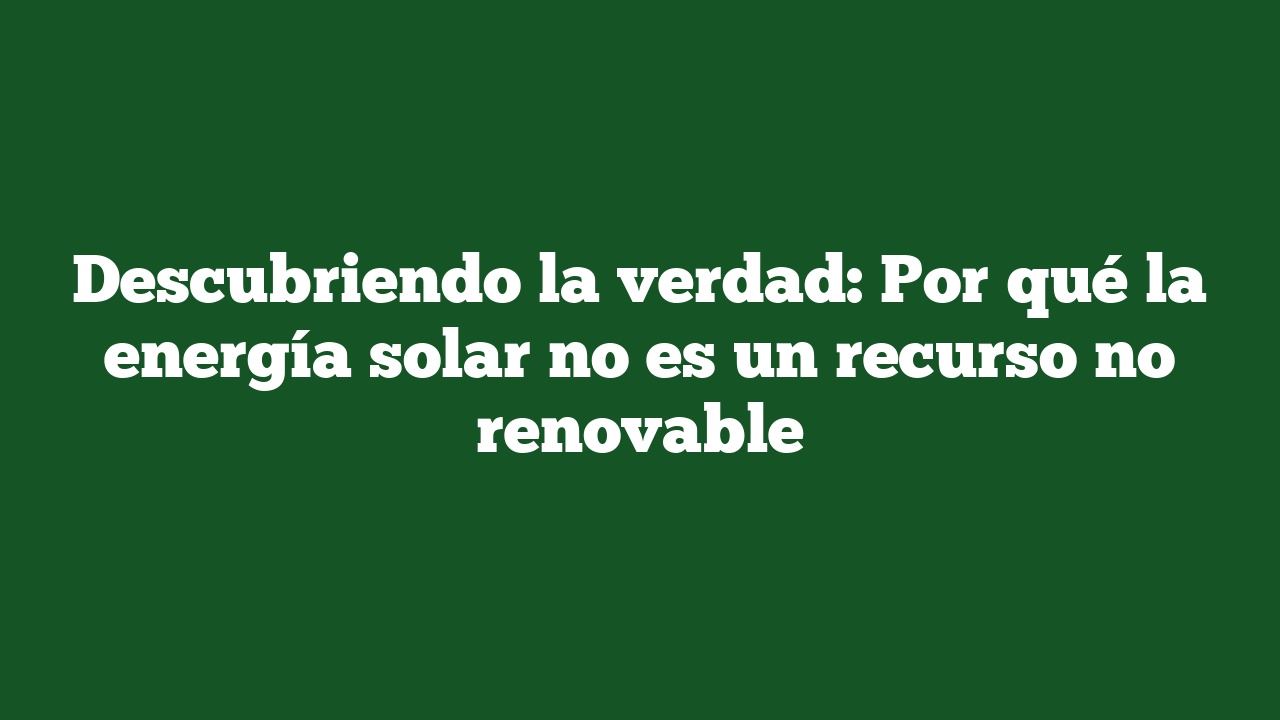 Descubriendo la verdad: Por qué la energía solar no es un recurso no renovable