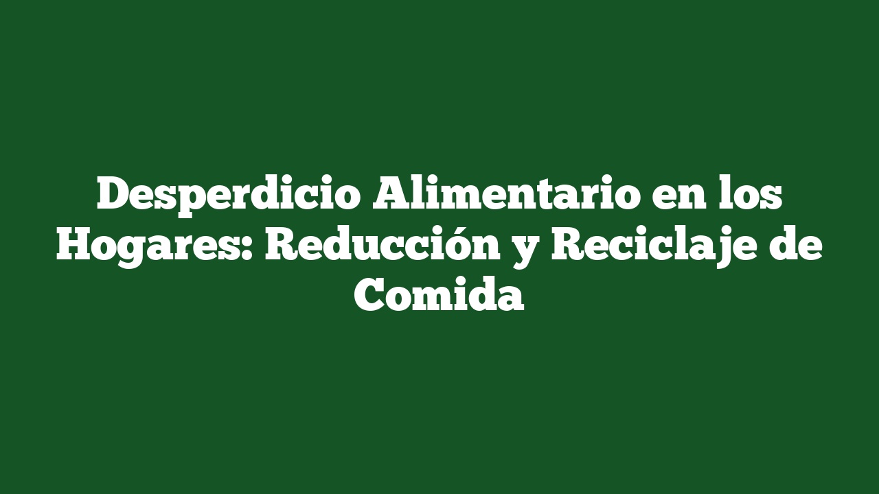 Desperdicio Alimentario en los Hogares: Reducción y Reciclaje de Comida