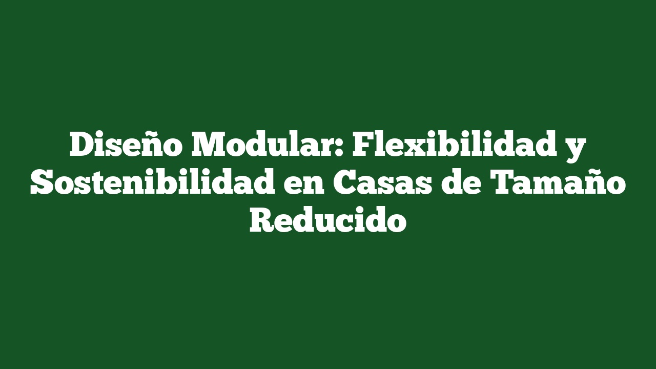 Diseño Modular: Flexibilidad y Sostenibilidad en Casas de Tamaño Reducido