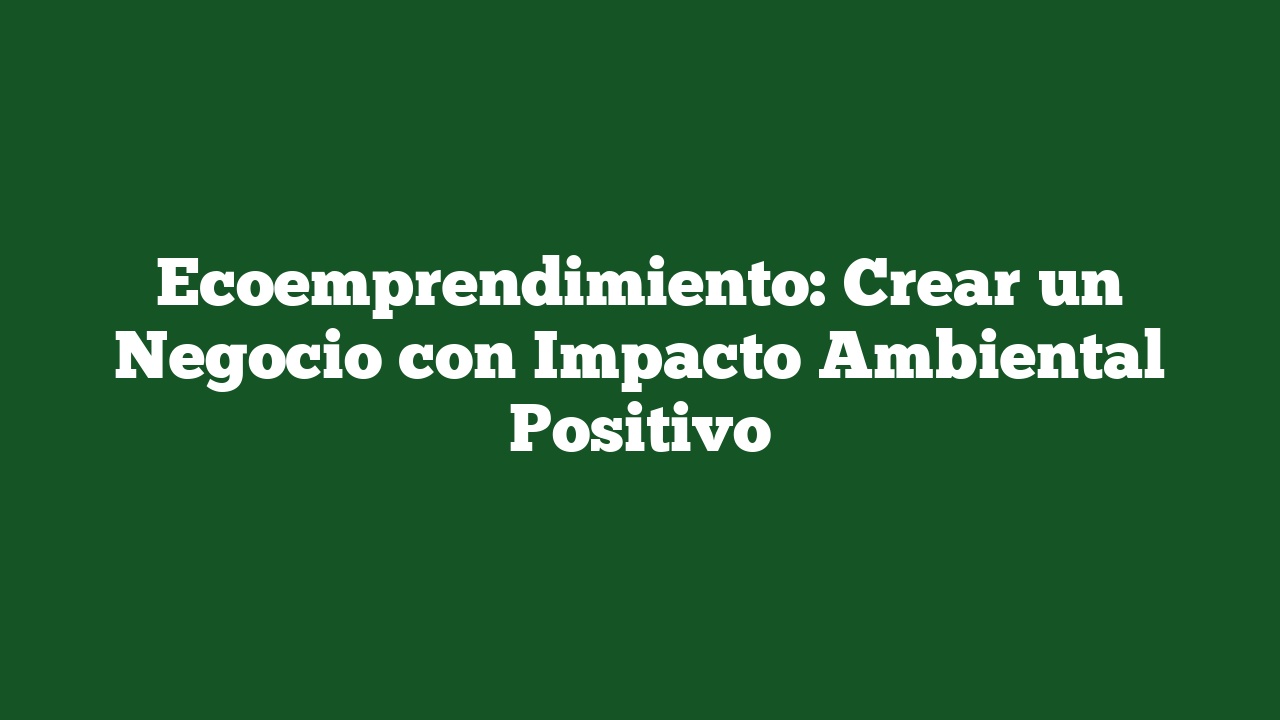 Ecoemprendimiento: Crear un Negocio con Impacto Ambiental Positivo