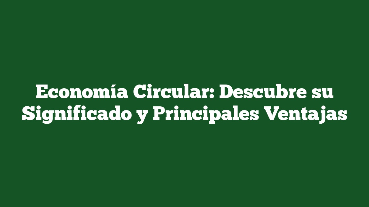 Economía Circular: Descubre su Significado y Principales Ventajas
