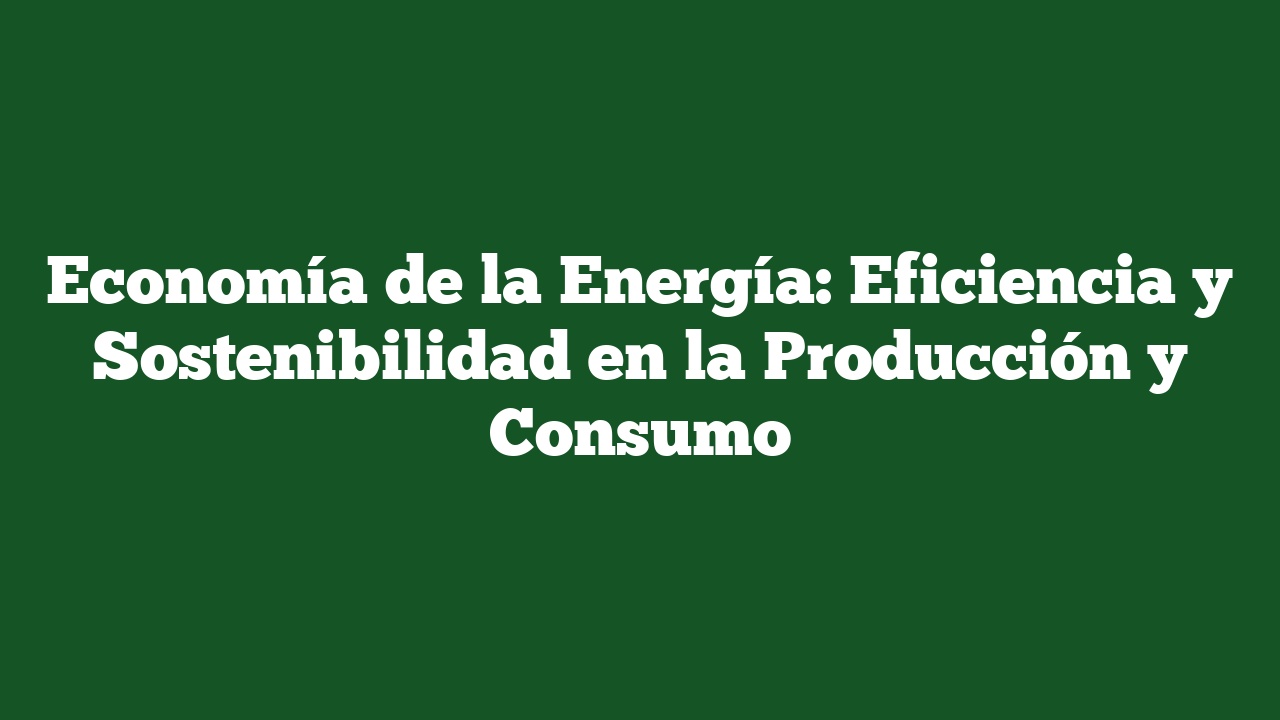 Economía de la Energía: Eficiencia y Sostenibilidad en la Producción y Consumo
