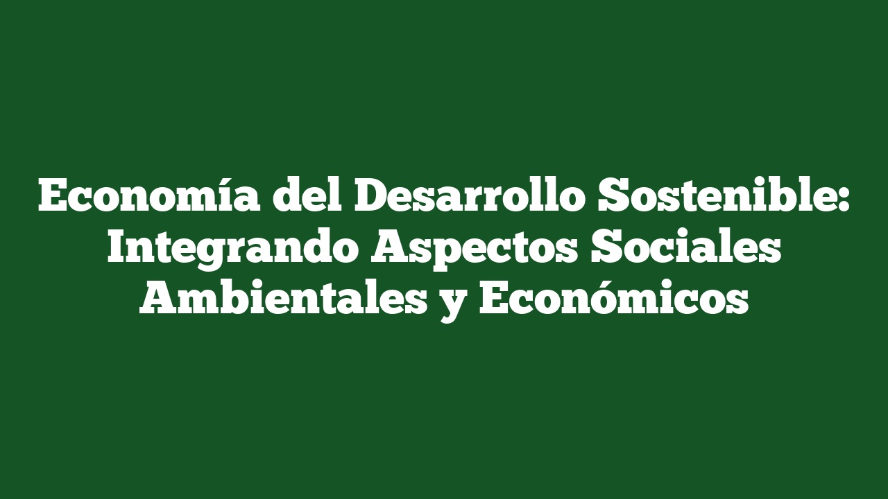 Economía del Desarrollo Sostenible: Integrando Aspectos Sociales Ambientales y Económicos