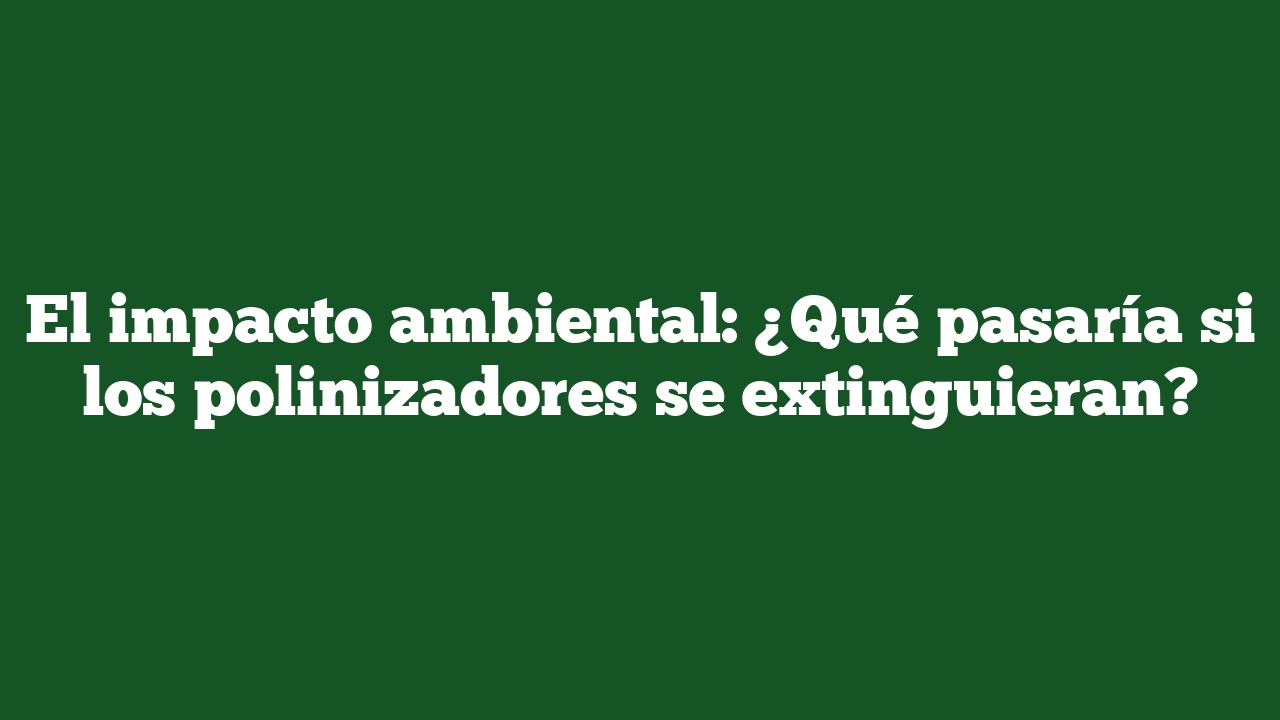 El impacto ambiental: ¿Qué pasaría si los polinizadores se extinguieran?