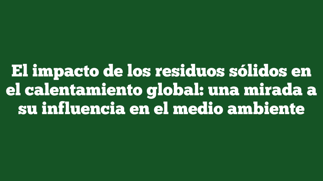 El impacto de los residuos sólidos en el calentamiento global: una mirada a su influencia en el medio ambiente