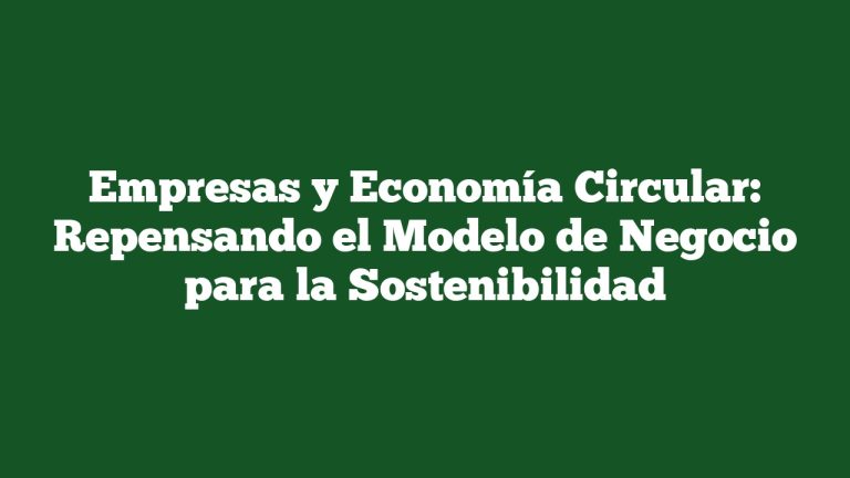 Empresas y Economía Circular: Repensando el Modelo de Negocio para la Sostenibilidad
