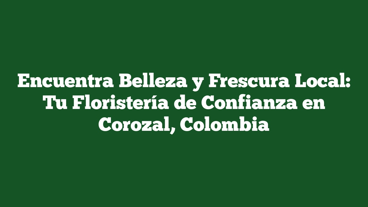 Encuentra Belleza y Frescura Local: Tu Floristería de Confianza en Corozal, Colombia