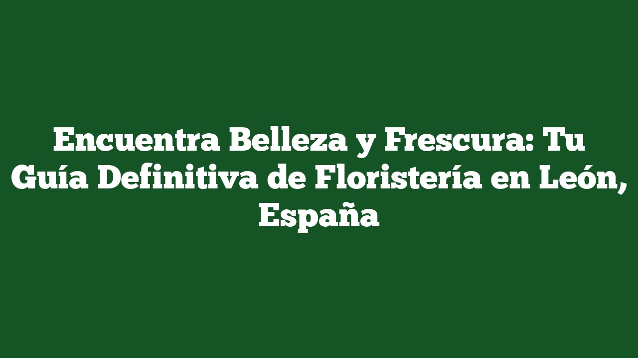 Encuentra Belleza y Frescura: Tu Guía Definitiva de Floristería en León, España