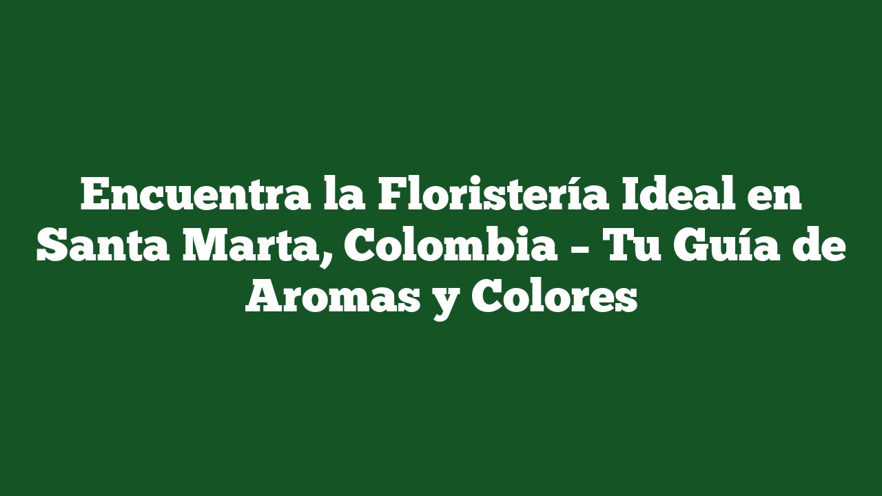 Encuentra la Floristería Ideal en Santa Marta, Colombia – Tu Guía de Aromas y Colores