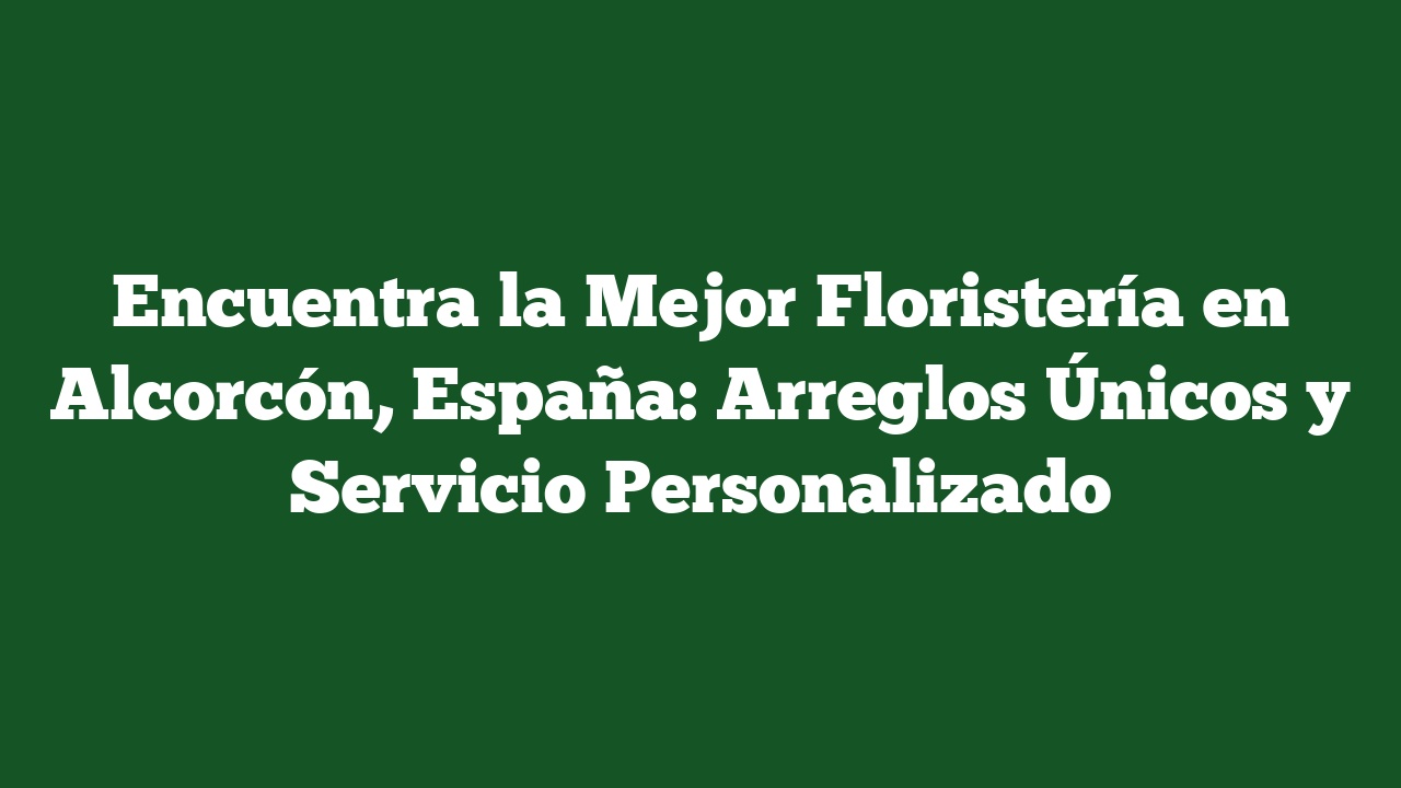 Encuentra la Mejor Floristería en Alcorcón, España: Arreglos Únicos y Servicio Personalizado