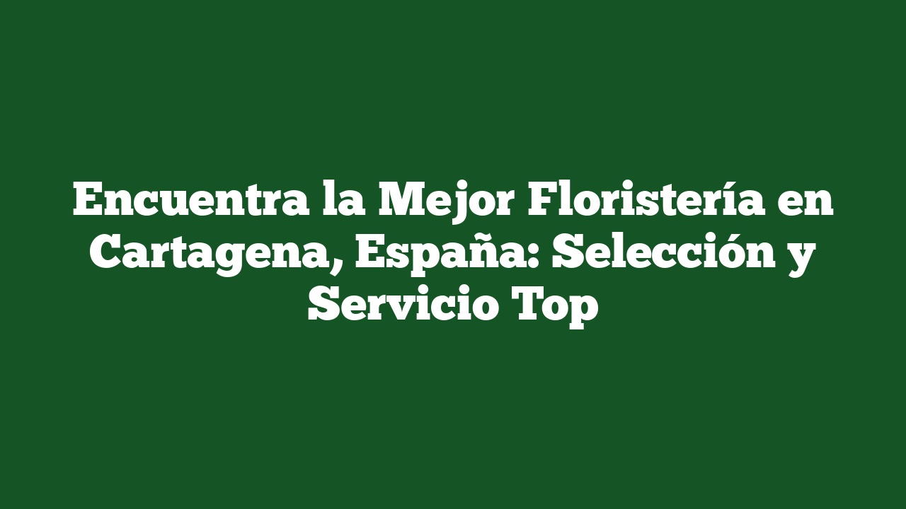 Encuentra la Mejor Floristería en Cartagena, España: Selección y Servicio Top