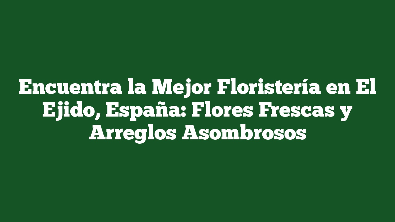 Encuentra la Mejor Floristería en El Ejido, España: Flores Frescas y Arreglos Asombrosos
