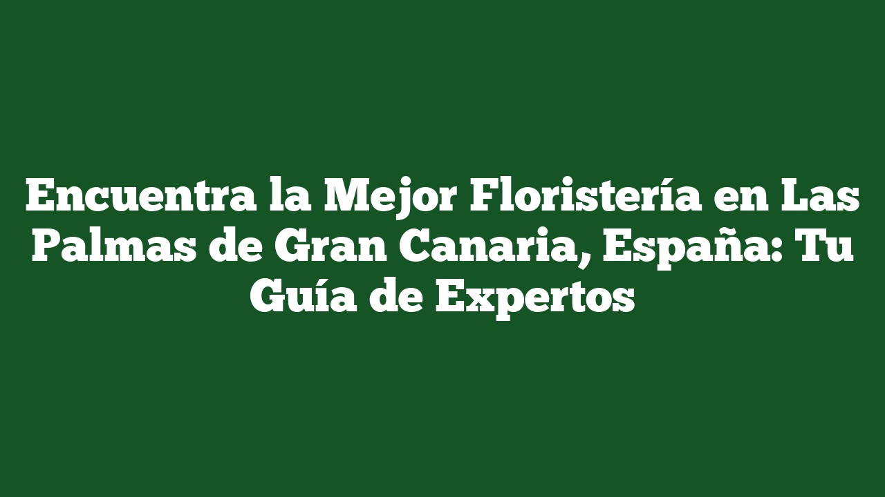 Encuentra la Mejor Floristería en Las Palmas de Gran Canaria, España: Tu Guía de Expertos