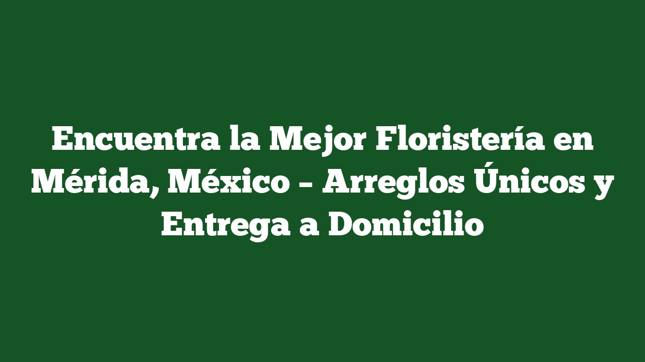 Encuentra la Mejor Floristería en Mérida, México – Arreglos Únicos y Entrega a Domicilio