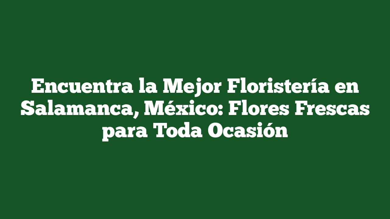 Encuentra la Mejor Floristería en Salamanca, México: Flores Frescas para Toda Ocasión
