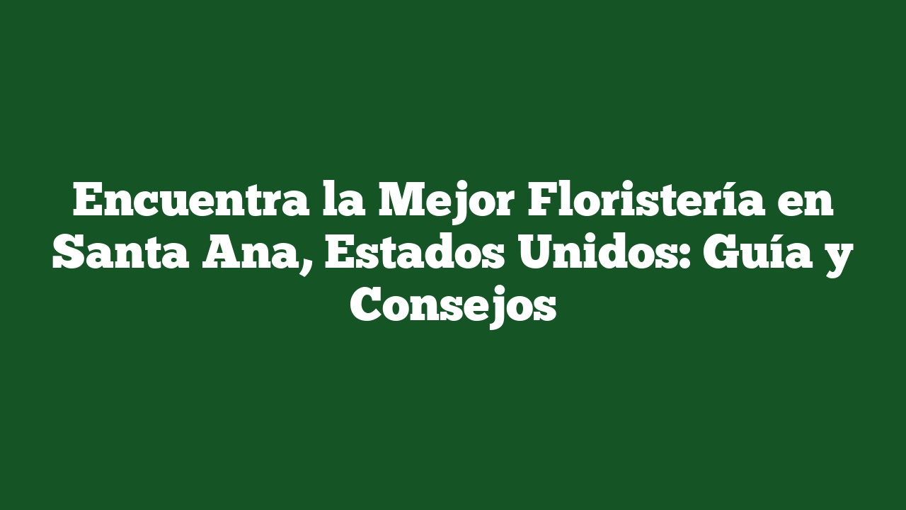 Encuentra la Mejor Floristería en Santa Ana, Estados Unidos: Guía y Consejos