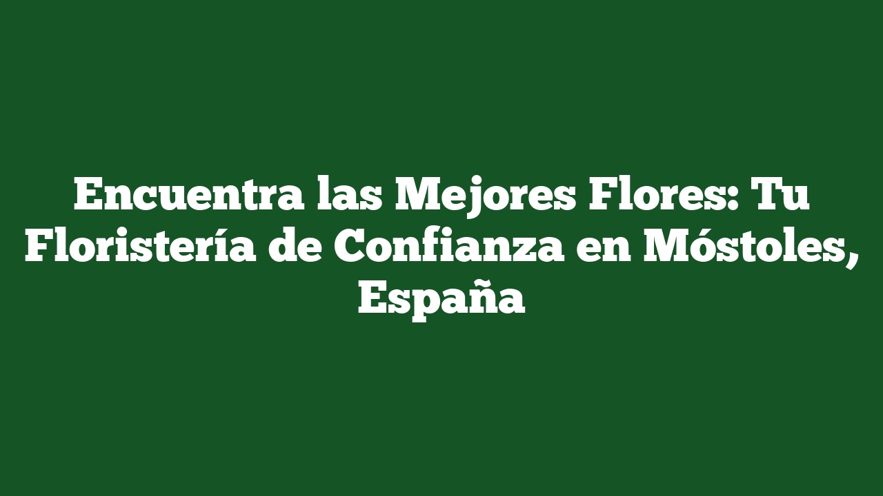 Encuentra las Mejores Flores: Tu Floristería de Confianza en Móstoles, España