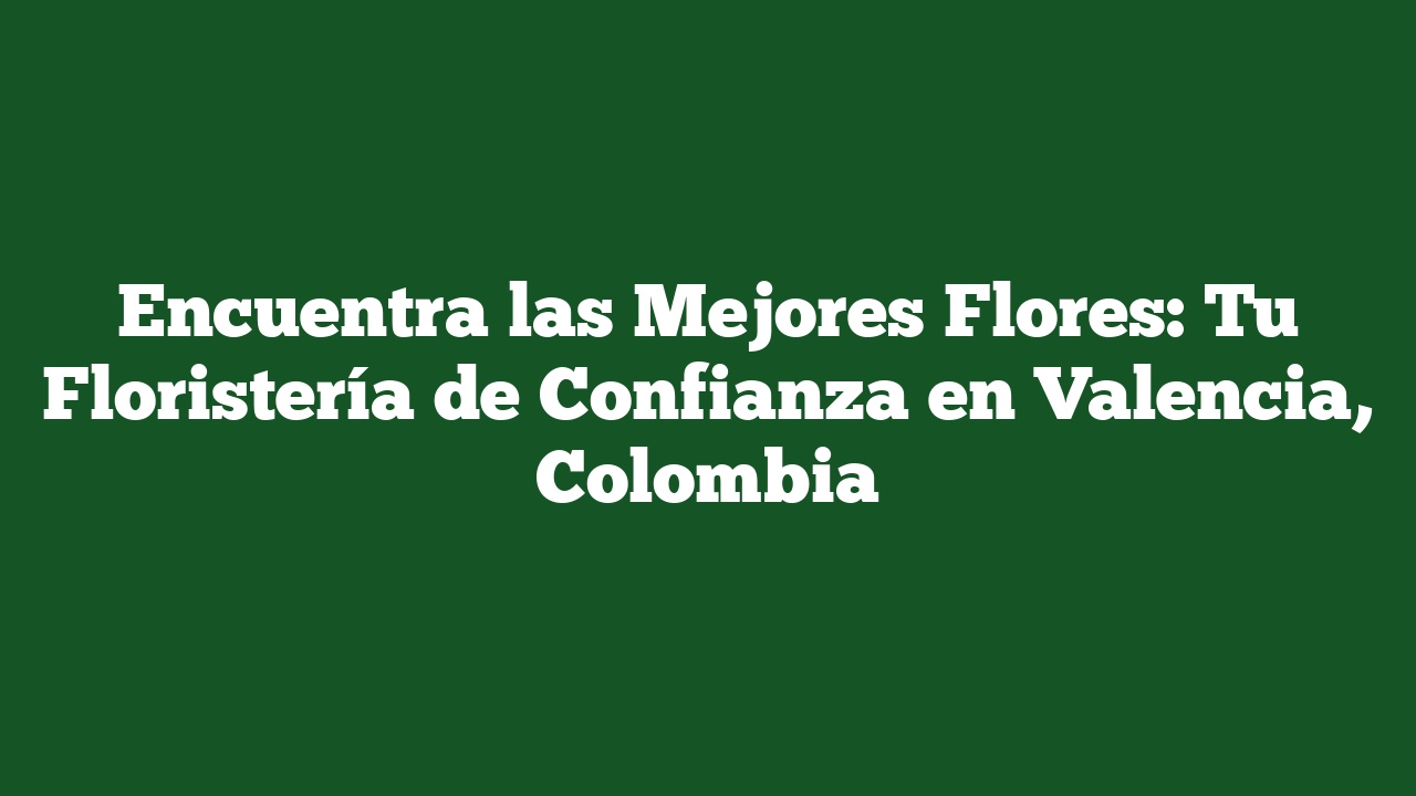 Encuentra las Mejores Flores: Tu Floristería de Confianza en Valencia, Colombia
