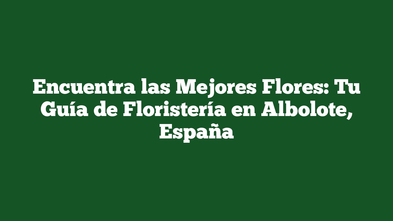 Encuentra las Mejores Flores: Tu Guía de Floristería en Albolote, España