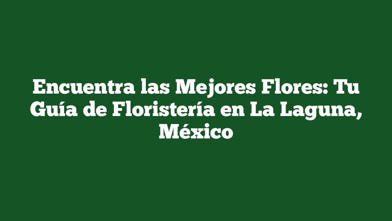 Encuentra las Mejores Flores: Tu Guía de Floristería en La Laguna, México