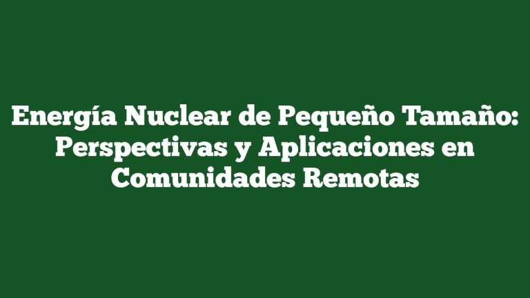 Energía Nuclear de Pequeño Tamaño: Perspectivas y Aplicaciones en Comunidades Remotas