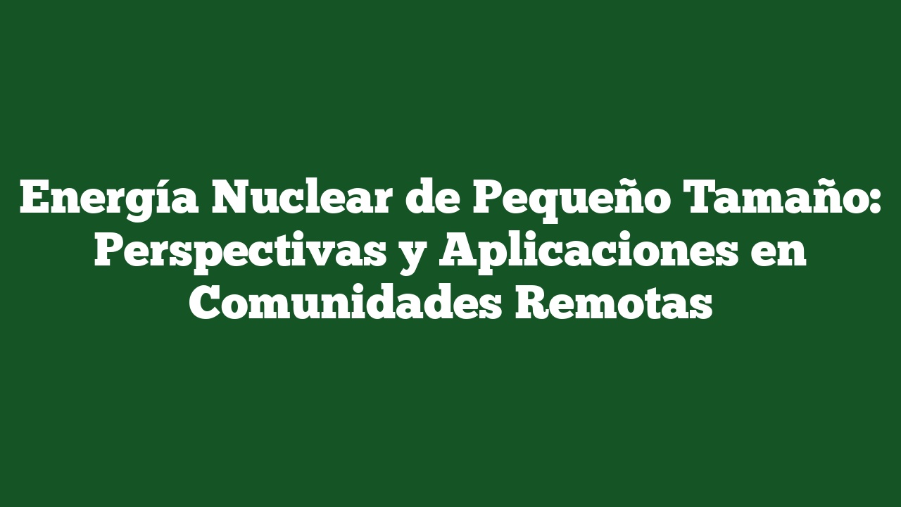 Energía Nuclear de Pequeño Tamaño: Perspectivas y Aplicaciones en Comunidades Remotas