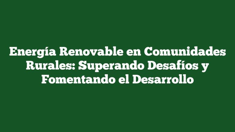Energía Renovable en Comunidades Rurales: Superando Desafíos y Fomentando el Desarrollo