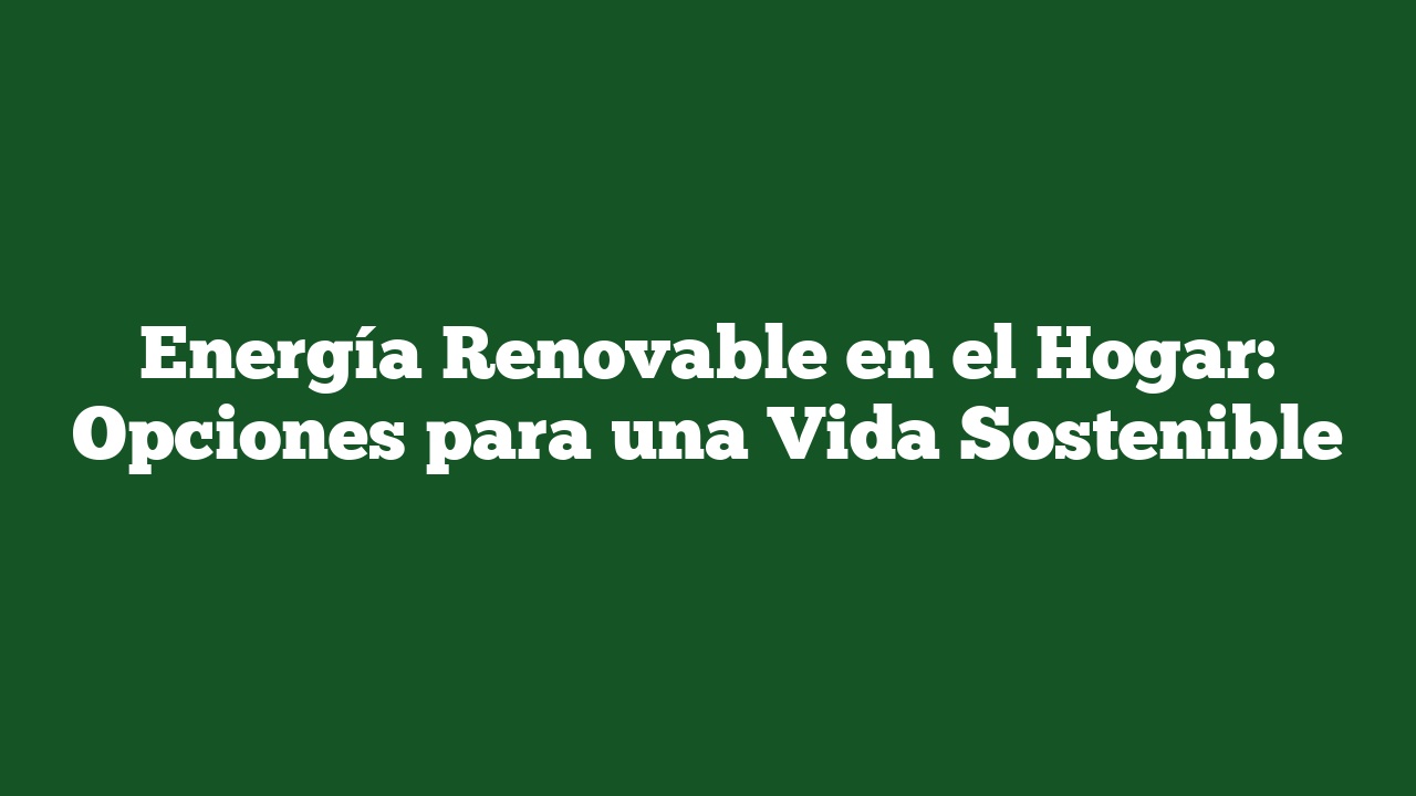 Energía Renovable en el Hogar: Opciones para una Vida Sostenible