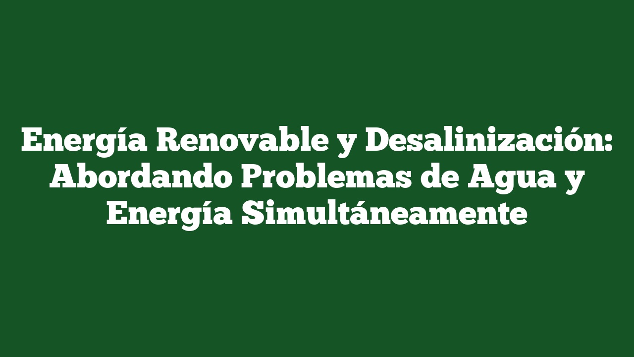 Energía Renovable y Desalinización: Abordando Problemas de Agua y Energía Simultáneamente