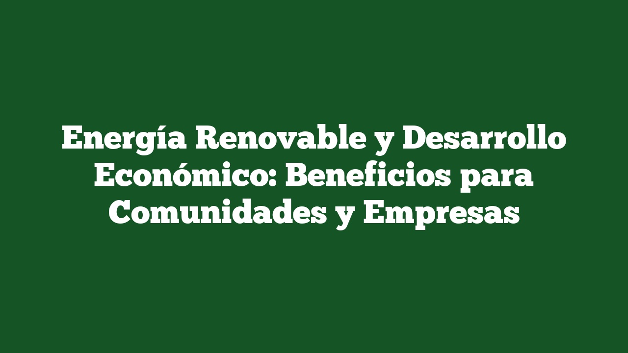 Energía Renovable y Desarrollo Económico: Beneficios para Comunidades y Empresas