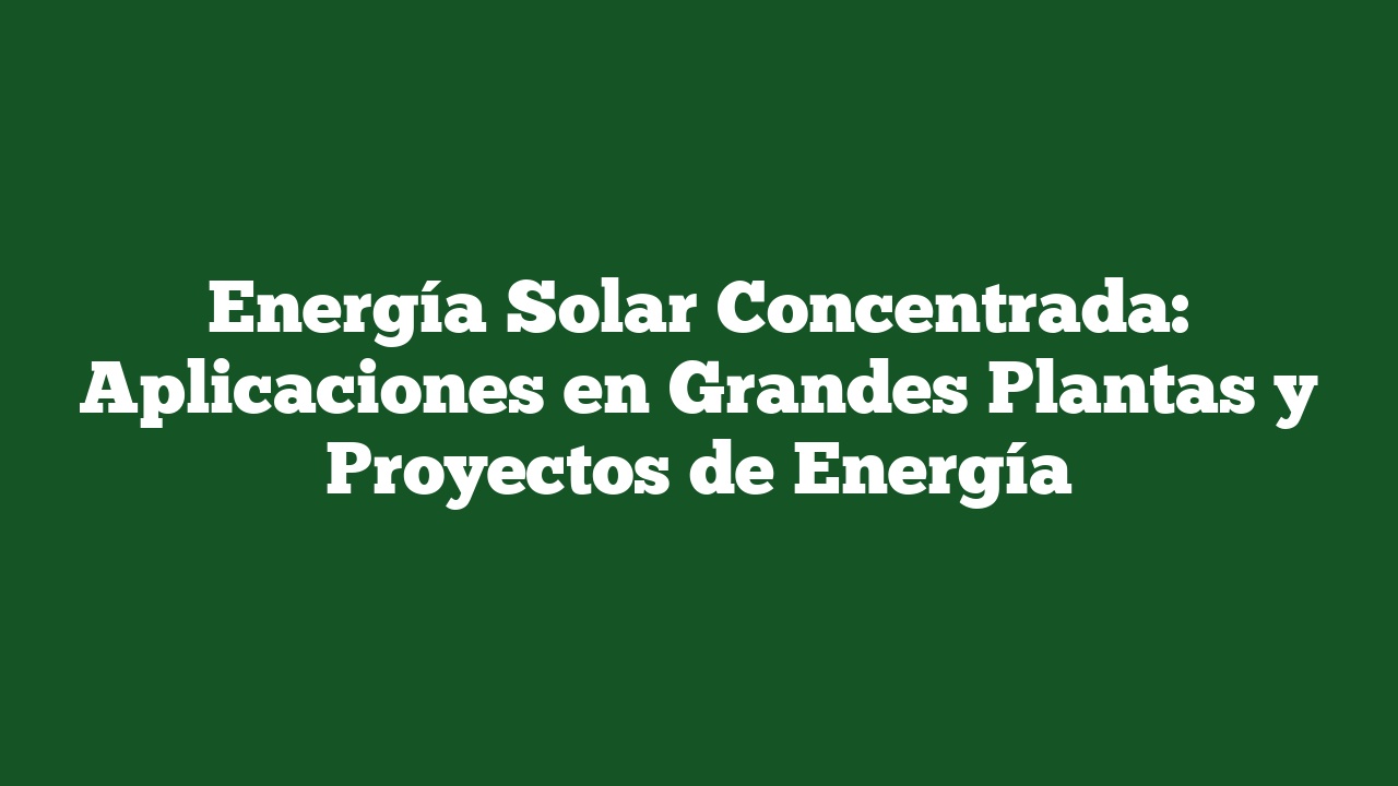 Energía Solar Concentrada: Aplicaciones en Grandes Plantas y Proyectos de Energía