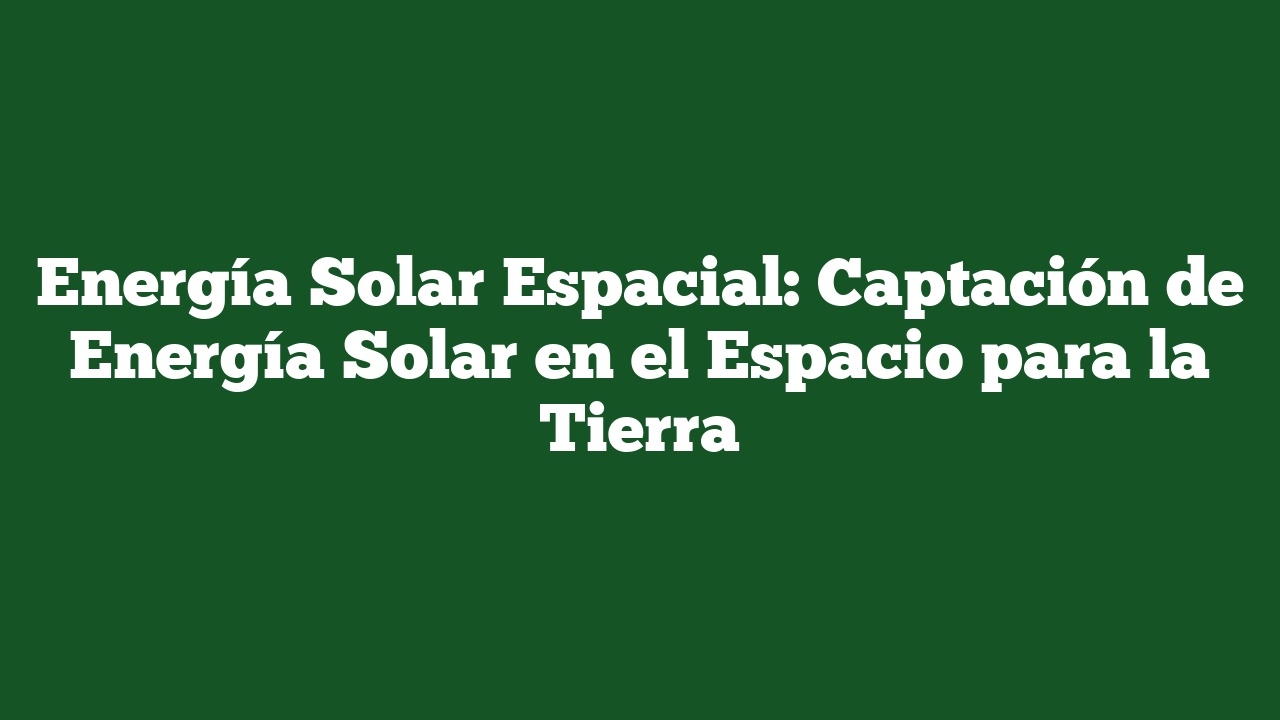 Energía Solar Espacial: Captación de Energía Solar en el Espacio para la Tierra