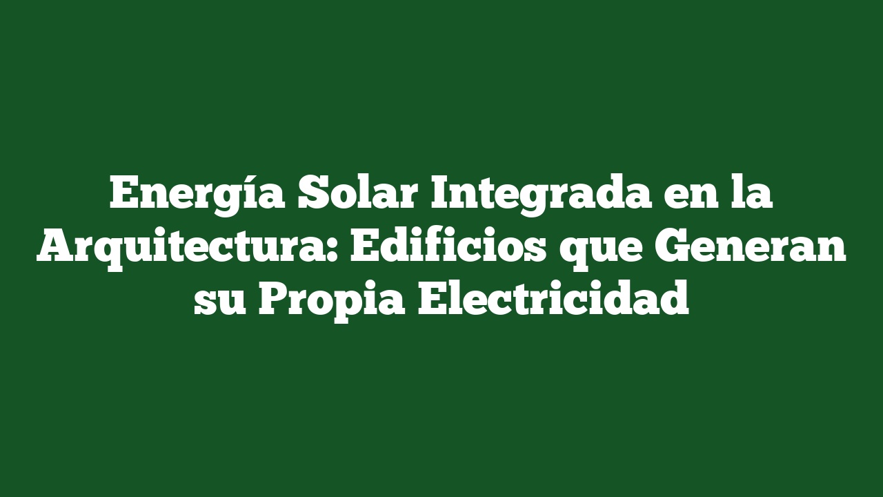 Energía Solar Integrada en la Arquitectura: Edificios que Generan su Propia Electricidad