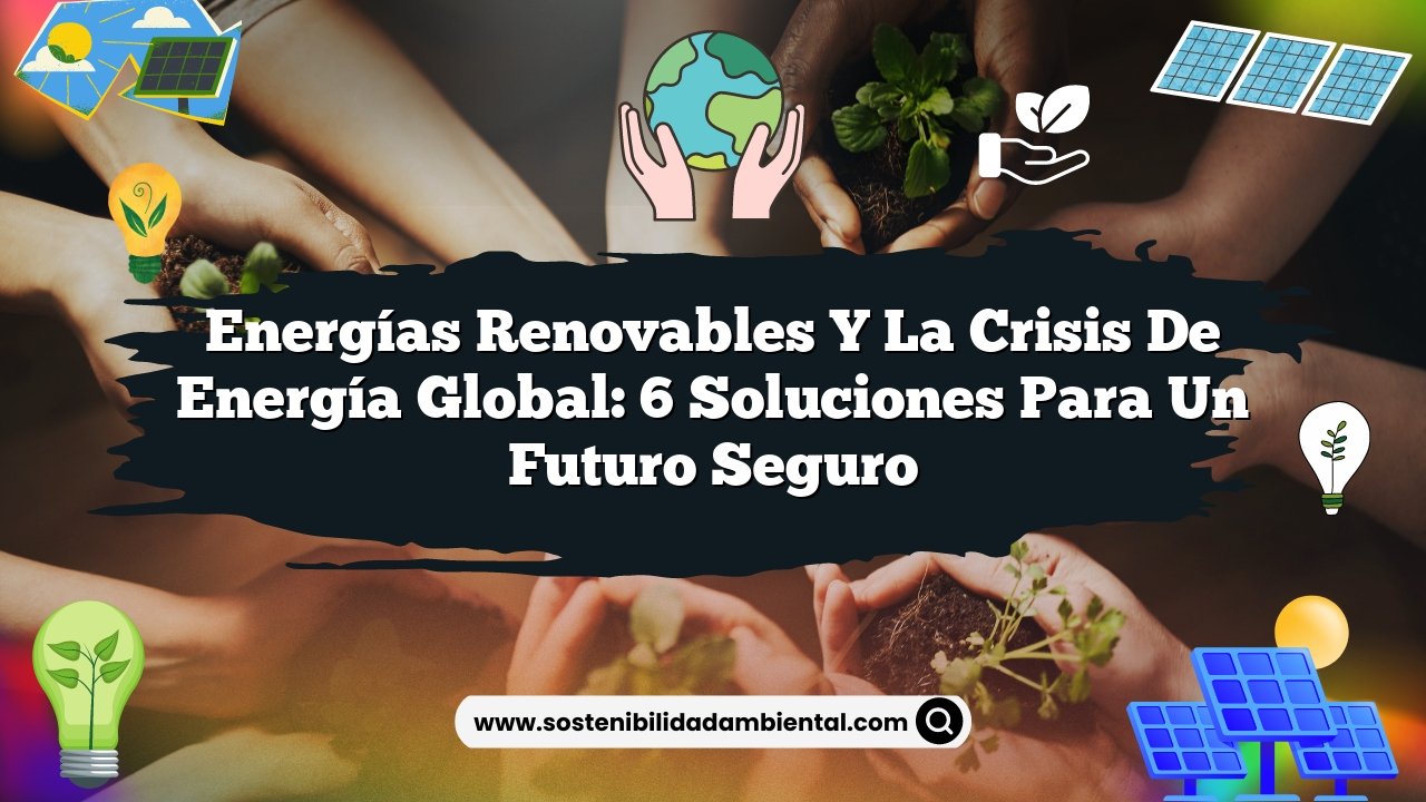 Energías Renovables y la Crisis de Energía Global: 6 Soluciones para un Futuro Seguro