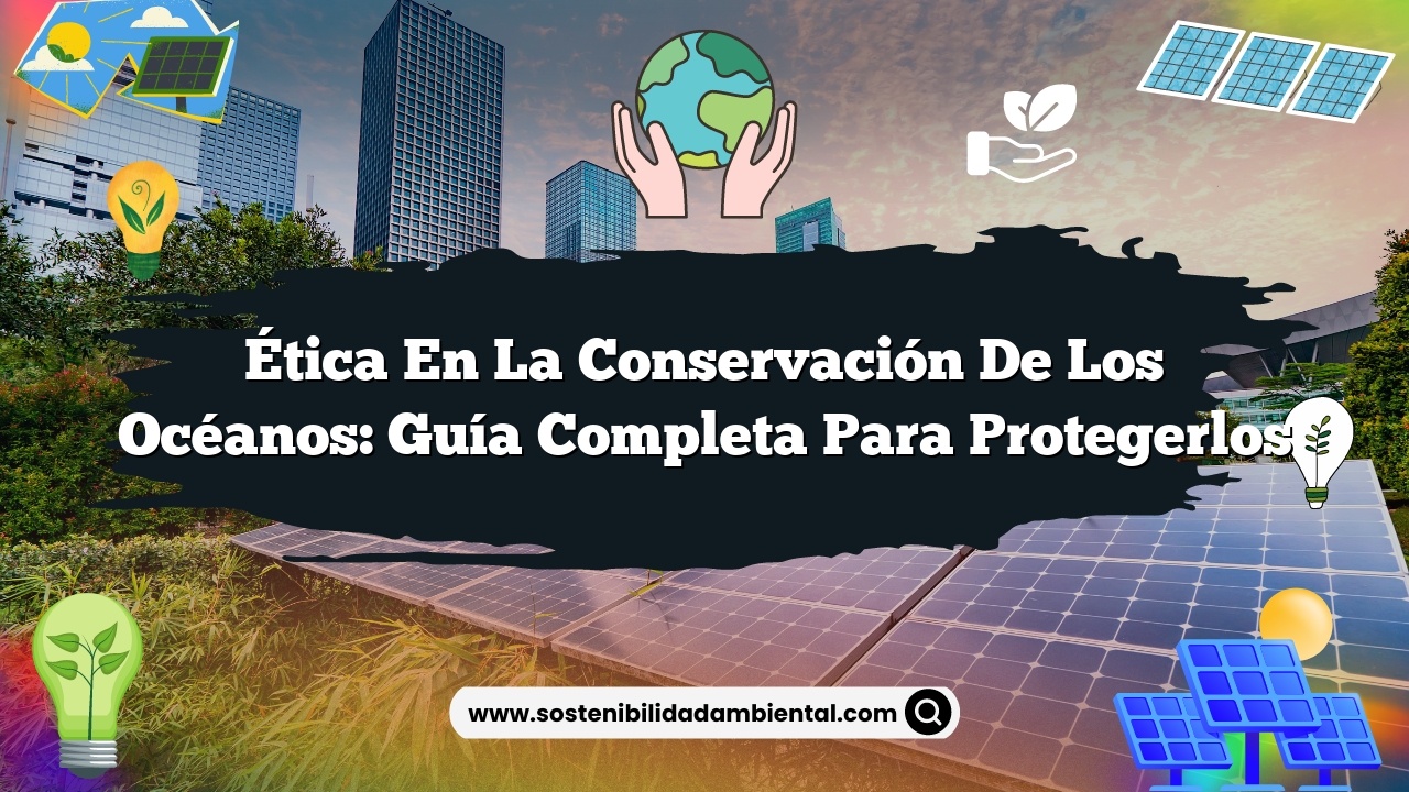 Ética en la Conservación de los Océanos: Guía Completa para Protegerlos