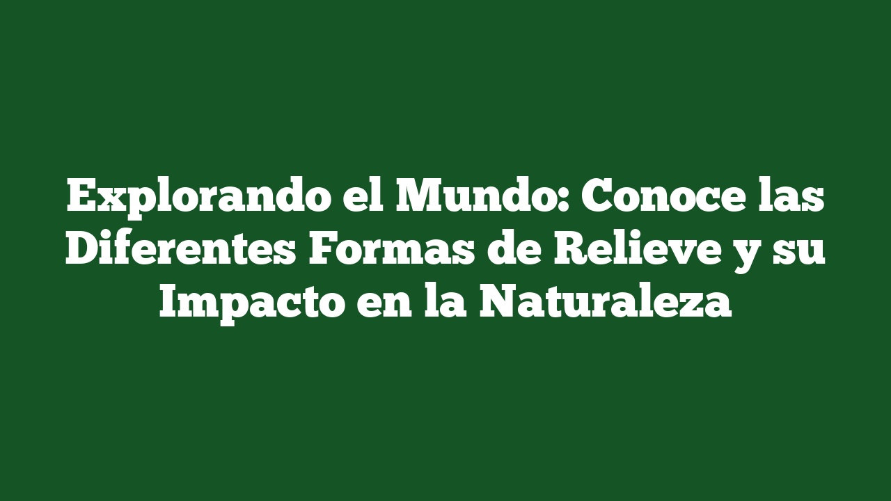 Explorando el Mundo: Conoce las Diferentes Formas de Relieve y su Impacto en la Naturaleza