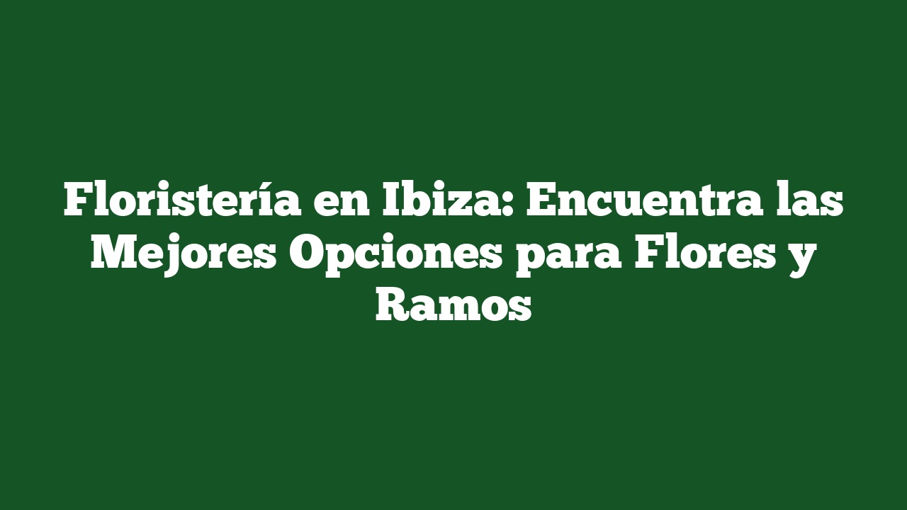 Floristería en Ibiza: Encuentra las Mejores Opciones para Flores y Ramos