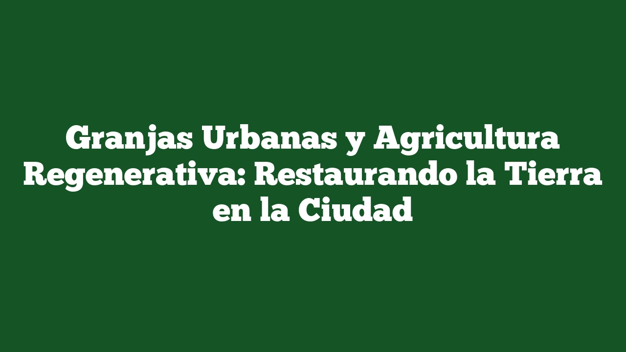 Granjas Urbanas y Agricultura Regenerativa: Restaurando la Tierra en la Ciudad