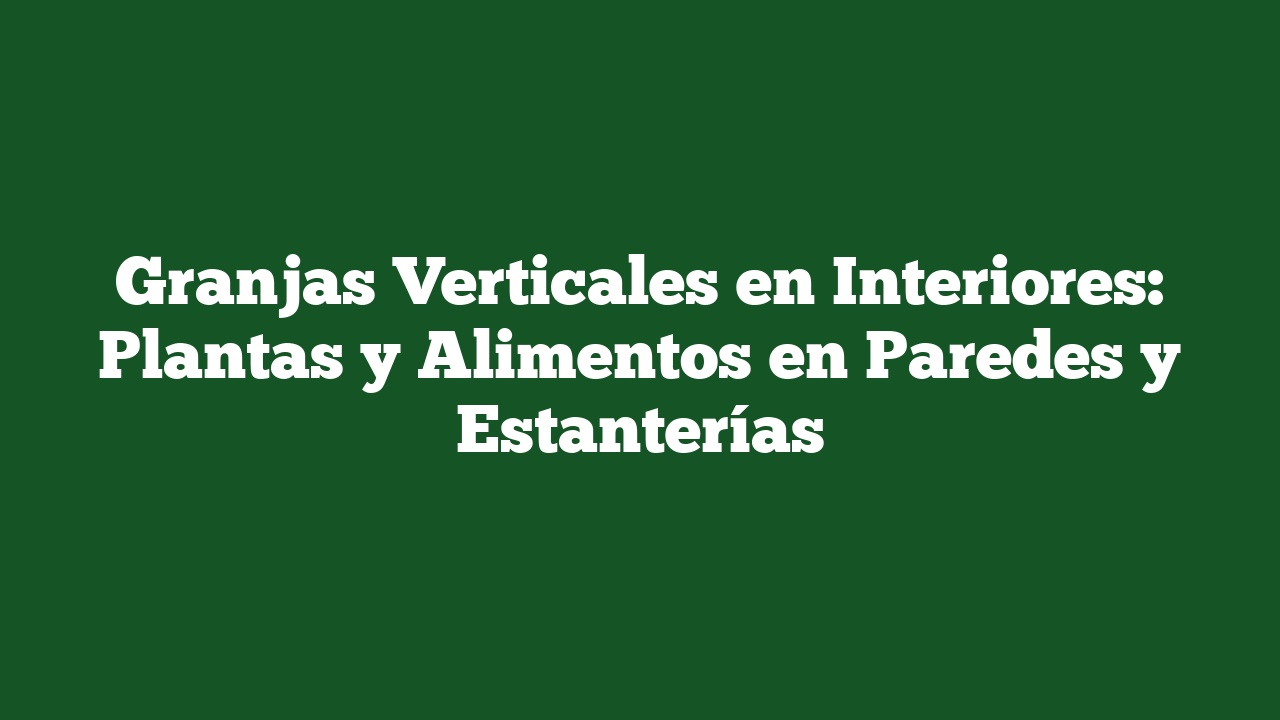 Granjas Verticales en Interiores: Plantas y Alimentos en Paredes y Estanterías