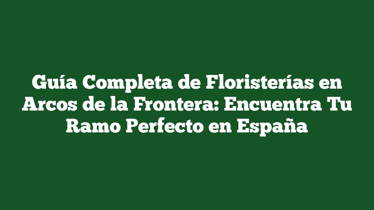 Guía Completa de Floristerías en Arcos de la Frontera: Encuentra Tu Ramo Perfecto en España